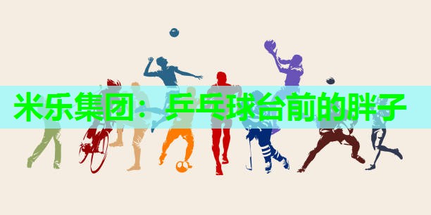 米乐集团:乒乓球台前的胖子