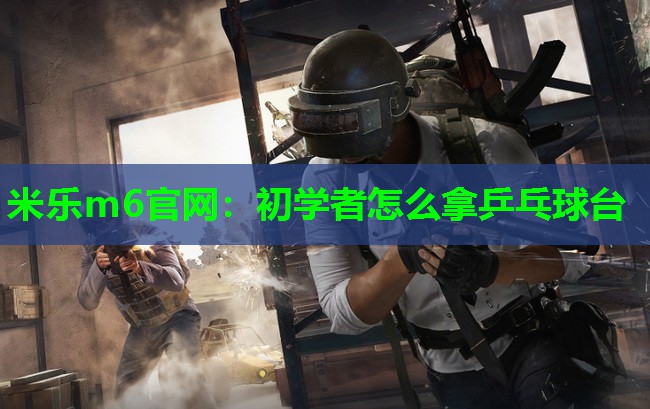 米乐m6官网:初学者怎么拿乒乓球台